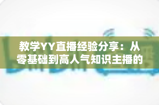 教学YY直播经验分享:从零基础到高人气知识主播的实战全攻略 教学YY直播经验分享:从零基础到高人气知识主播的实战全攻略