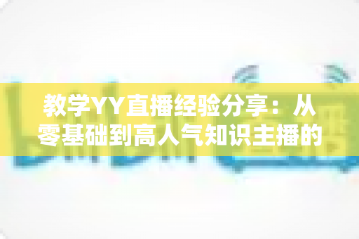 教学YY直播经验分享:从零基础到高人气知识主播的实战全攻略 教学YY直播经验分享:从零基础到高人气知识主播的实战全攻略