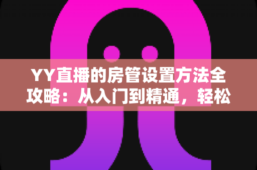YY直播的房管设置方法全攻略:从入门到精通,轻松打造高效直播间管理团队 YY直播的房管设置方法全攻略:从入门到精通,轻松打造高效直播间管理团队