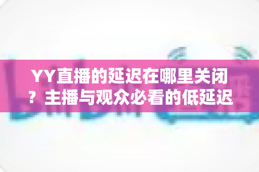 YY直播的延迟在哪里关闭?主播与观众必看的低延迟设置全攻略 YY直播的延迟在哪里关闭?主播与观众必看的低延迟设置全攻略