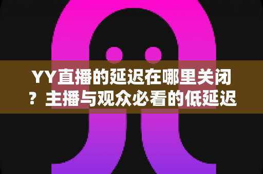 YY直播的延迟在哪里关闭?主播与观众必看的低延迟设置全攻略 YY直播的延迟在哪里关闭?主播与观众必看的低延迟设置全攻略
