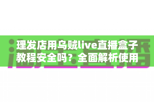 理发店用乌贼live直播盒子教程安全吗?全面解析使用风险与避坑指南 理发店用乌贼live直播盒子教程安全吗?全面解析使用风险与避坑指南