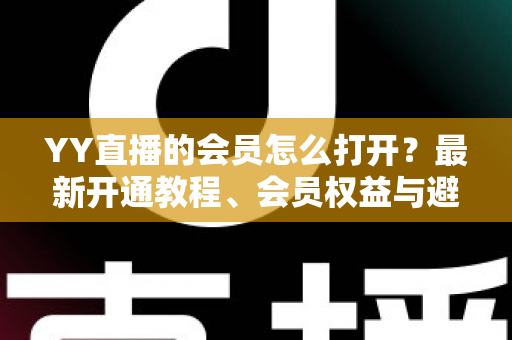 YY直播的会员怎么打开？最新开通教程、会员权益与避坑指南一文讲清