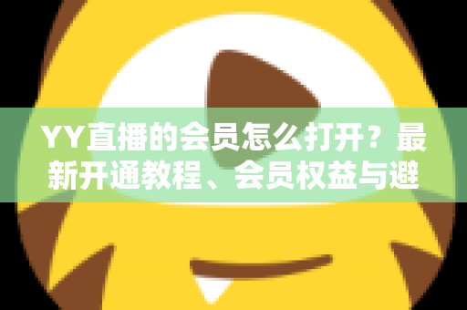 YY直播的会员怎么打开？最新开通教程、会员权益与避坑指南一文讲清