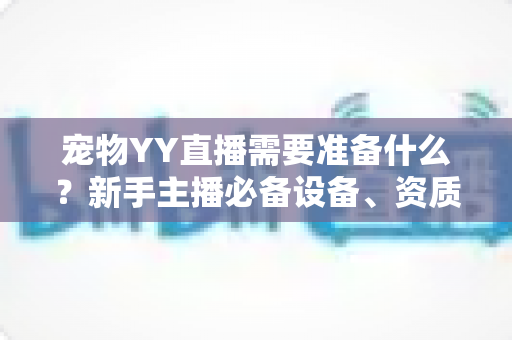 宠物YY直播需要准备什么?新手主播必备设备、资质与内容策划一站式全攻略 宠物YY直播需要准备什么?新手主播必备设备、资质与内容策划一站式全攻略