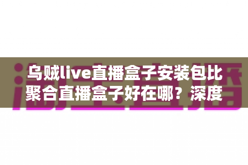 乌贼live直播盒子安装包比聚合直播盒子好在哪？深度解析六大核心优势与选购避坑指南