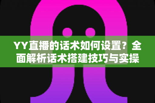 YY直播的话术如何设置？全面解析话术搭建技巧与实操指南，助你快速提升直播间人气与留存率