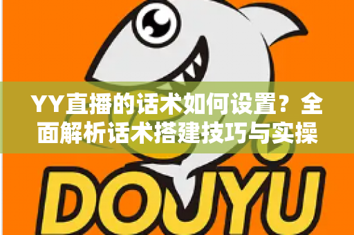 YY直播的话术如何设置？全面解析话术搭建技巧与实操指南，助你快速提升直播间人气与留存率