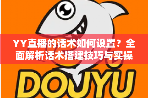 YY直播的话术如何设置？全面解析话术搭建技巧与实操指南，助你快速提升直播间人气与留存率