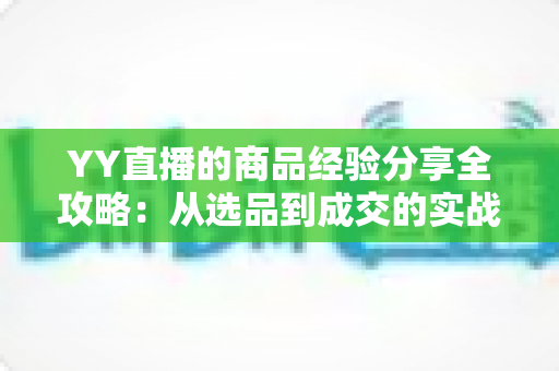 YY直播的商品经验分享全攻略:从选品到成交的实战心得与技巧总结 YY直播的商品经验分享全攻略:从选品到成交的实战心得与技巧总结