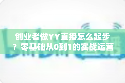 创业者做YY直播怎么起步?零基础从0到1的实战运营全指南 创业者做YY直播怎么起步?零基础从0到1的实战运营全指南