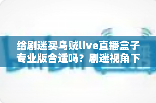 给剧迷买乌贼live直播盒子专业版合适吗？剧迷视角下的深度选购分析与实用避坑指南