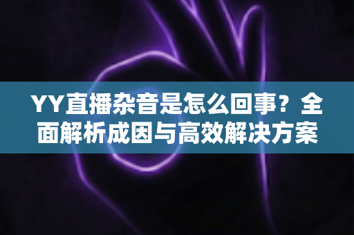 YY直播杂音是怎么回事?全面解析成因与高效解决方案 YY直播杂音是怎么回事?全面解析成因与高效解决方案