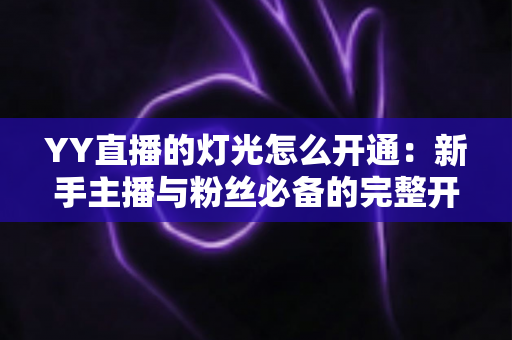 YY直播的灯光怎么开通:新手主播与粉丝必备的完整开通攻略与实用技巧 YY直播的灯光怎么开通:新手主播与粉丝必备的完整开通攻略与实用技巧