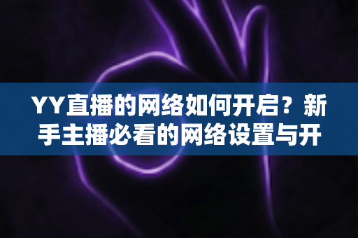 YY直播的网络如何开启?新手主播必看的网络设置与开播全流程指南 YY直播的网络如何开启?新手主播必看的网络设置与开播全流程指南