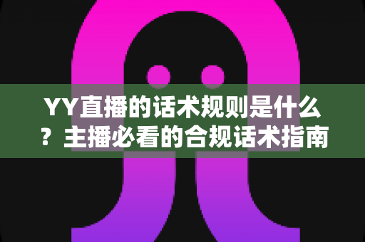 YY直播的话术规则是什么?主播必看的合规话术指南与避坑全解析 YY直播的话术规则是什么?主播必看的合规话术指南与避坑全解析