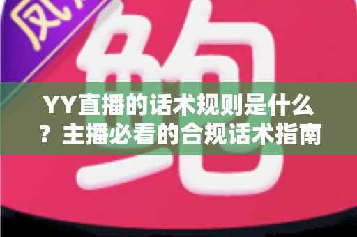 YY直播的话术规则是什么？主播必看的合规话术指南与避坑全解析