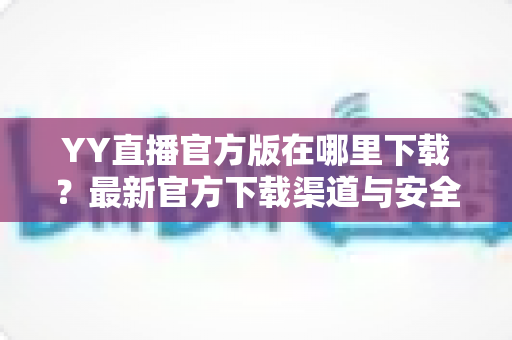 YY直播官方版在哪里下载?最新官方下载渠道与安全安装全攻略 YY直播官方版在哪里下载?最新官方下载渠道与安全安装全攻略