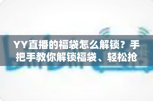 YY直播的福袋怎么解锁？手把手教你解锁福袋、轻松抢直播间福利的全攻略