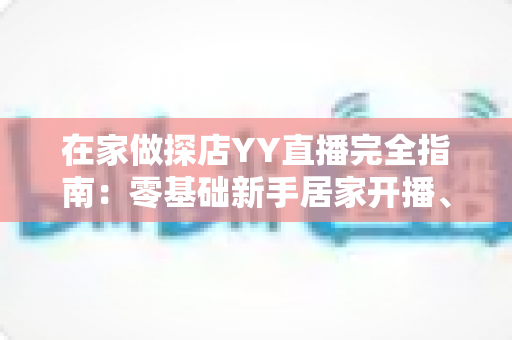 在家做探店YY直播完全指南:零基础新手居家开播、涨粉与变现全攻略 在家做探店YY直播完全指南:零基础新手居家开播、涨粉与变现全攻略