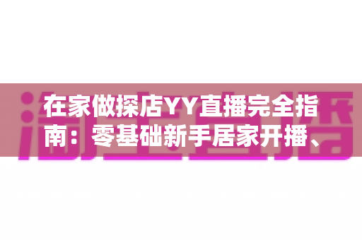 在家做探店YY直播完全指南:零基础新手居家开播、涨粉与变现全攻略 在家做探店YY直播完全指南:零基础新手居家开播、涨粉与变现全攻略