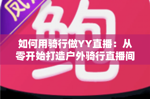 如何用骑行做YY直播：从零开始打造户外骑行直播间的完整实战指南