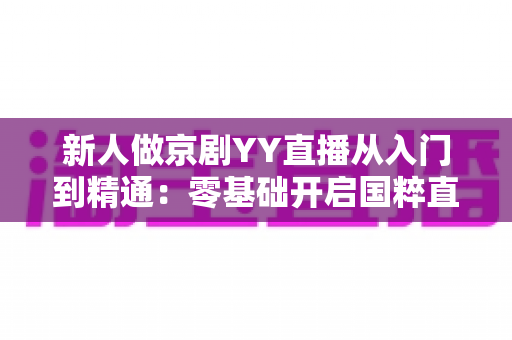 新人做京剧YY直播从入门到精通:零基础开启国粹直播之旅的完整指南 新人做京剧YY直播从入门到精通:零基础开启国粹直播之旅的完整指南