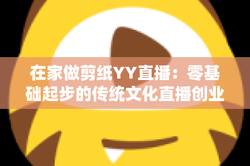 在家做剪纸YY直播:零基础起步的传统文化直播创业全攻略 在家做剪纸YY直播:零基础起步的传统文化直播创业全攻略
