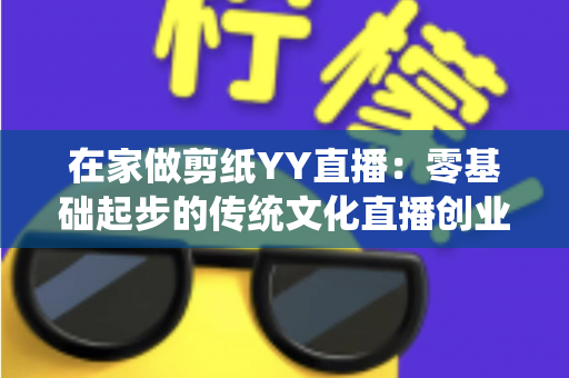 在家做剪纸YY直播:零基础起步的传统文化直播创业全攻略 在家做剪纸YY直播:零基础起步的传统文化直播创业全攻略