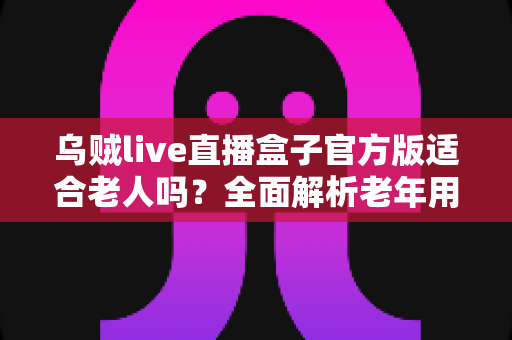 乌贼live直播盒子官方版适合老人吗?全面解析老年用户的使用体验与安全指南 乌贼live直播盒子官方版适合老人吗?全面解析老年用户的使用体验与安全指南