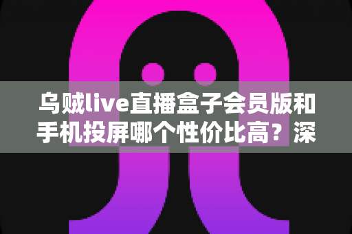 乌贼live直播盒子会员版和手机投屏哪个性价比高？深度对比帮你做决定