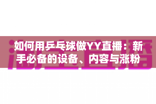 如何用乒乓球做YY直播:新手必备的设备、内容与涨粉变现全攻略 如何用乒乓球做YY直播:新手必备的设备、内容与涨粉变现全攻略