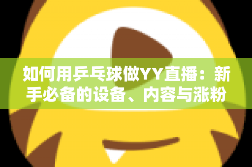 如何用乒乓球做YY直播:新手必备的设备、内容与涨粉变现全攻略 如何用乒乓球做YY直播:新手必备的设备、内容与涨粉变现全攻略