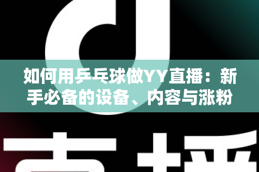 如何用乒乓球做YY直播:新手必备的设备、内容与涨粉变现全攻略 如何用乒乓球做YY直播:新手必备的设备、内容与涨粉变现全攻略