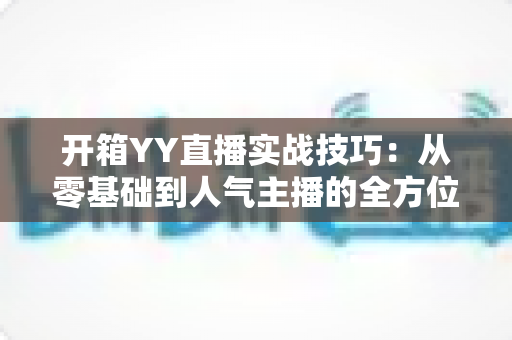 开箱YY直播实战技巧:从零基础到人气主播的全方位实战指南 开箱YY直播实战技巧:从零基础到人气主播的全方位实战指南