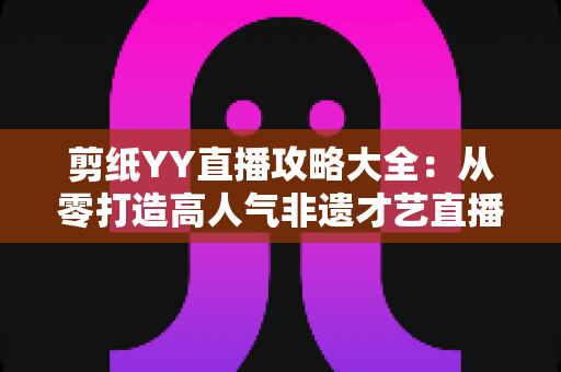 剪纸YY直播攻略大全：从零打造高人气非遗才艺直播间的完整实战指南