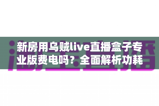 新房用乌贼live直播盒子专业版费电吗?全面解析功耗真相与省电技巧 新房用乌贼live直播盒子专业版费电吗?全面解析功耗真相与省电技巧