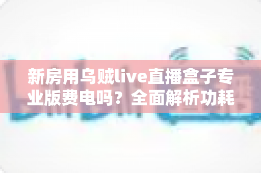 新房用乌贼live直播盒子专业版费电吗？全面解析功耗真相与省电技巧