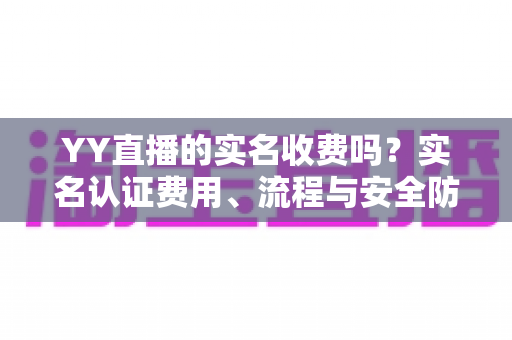 YY直播的实名收费吗?实名认证费用、流程与安全防骗全解析 YY直播的实名收费吗?实名认证费用、流程与安全防骗全解析