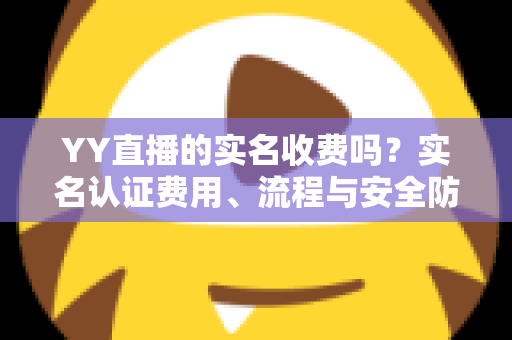 YY直播的实名收费吗?实名认证费用、流程与安全防骗全解析 YY直播的实名收费吗?实名认证费用、流程与安全防骗全解析