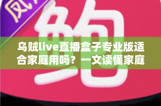 乌贼live直播盒子专业版适合家庭用吗?一文读懂家庭使用体验与选购建议 乌贼live直播盒子专业版适合家庭用吗?一文读懂家庭使用体验与选购建议