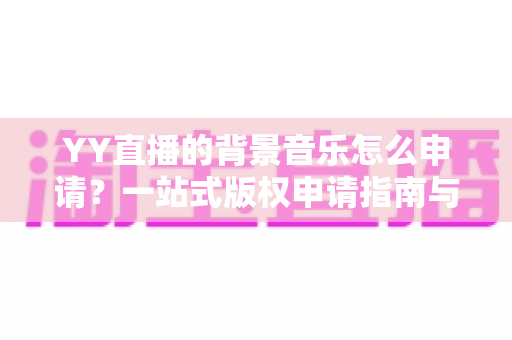 YY直播的背景音乐怎么申请?一站式版权申请指南与实操技巧全解析 YY直播的背景音乐怎么申请?一站式版权申请指南与实操技巧全解析