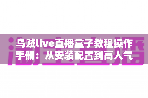 乌贼live直播盒子教程操作手册:从安装配置到高人气开播的全流程实战指南 乌贼live直播盒子教程操作手册:从安装配置到高人气开播的全流程实战指南