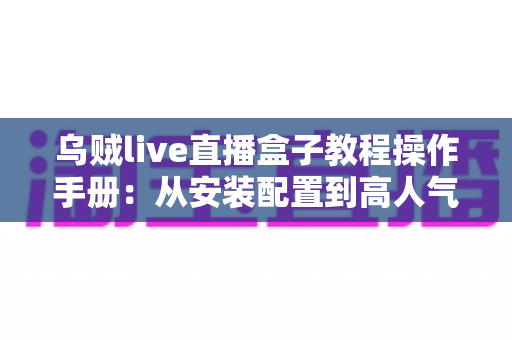 乌贼live直播盒子教程操作手册:从安装配置到高人气开播的全流程实战指南 乌贼live直播盒子教程操作手册:从安装配置到高人气开播的全流程实战指南