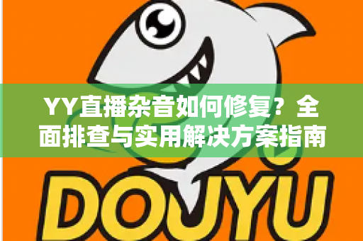 YY直播杂音如何修复？全面排查与实用解决方案指南