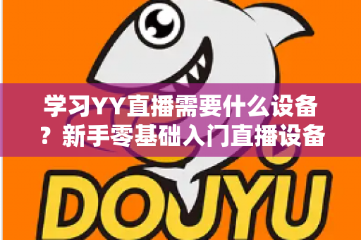 学习YY直播需要什么设备?新手零基础入门直播设备全攻略与选购指南 学习YY直播需要什么设备?新手零基础入门直播设备全攻略与选购指南