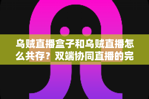 乌贼直播盒子和乌贼直播怎么共存?双端协同直播的完整实操指南 乌贼直播盒子和乌贼直播怎么共存?双端协同直播的完整实操指南