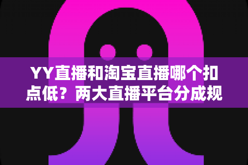 YY直播和淘宝直播哪个扣点低？两大直播平台分成规则深度对比，帮你选对最省钱的变现渠道