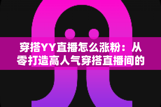 穿搭YY直播怎么涨粉：从零打造高人气穿搭直播间的实战运营指南