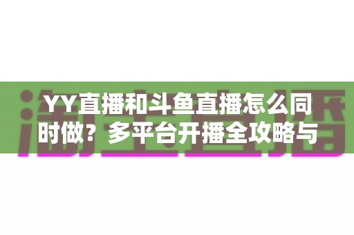 YY直播和斗鱼直播怎么同时做?多平台开播全攻略与实用技巧详解 YY直播和斗鱼直播怎么同时做?多平台开播全攻略与实用技巧详解